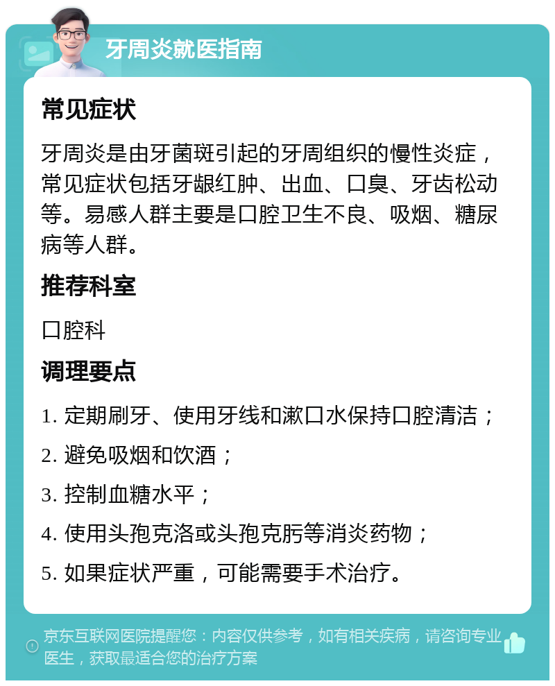 牙周炎就医指南 常见症状 牙周炎是由牙菌斑引起的牙周组织的慢性炎症，常见症状包括牙龈红肿、出血、口臭、牙齿松动等。易感人群主要是口腔卫生不良、吸烟、糖尿病等人群。 推荐科室 口腔科 调理要点 1. 定期刷牙、使用牙线和漱口水保持口腔清洁； 2. 避免吸烟和饮酒； 3. 控制血糖水平； 4. 使用头孢克洛或头孢克肟等消炎药物； 5. 如果症状严重，可能需要手术治疗。