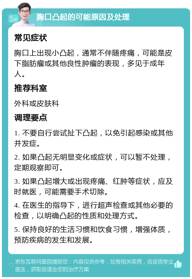 胸口凸起的可能原因及处理 常见症状 胸口上出现小凸起，通常不伴随疼痛，可能是皮下脂肪瘤或其他良性肿瘤的表现，多见于成年人。 推荐科室 外科或皮肤科 调理要点 1. 不要自行尝试扯下凸起，以免引起感染或其他并发症。 2. 如果凸起无明显变化或症状，可以暂不处理，定期观察即可。 3. 如果凸起增大或出现疼痛、红肿等症状，应及时就医，可能需要手术切除。 4. 在医生的指导下，进行超声检查或其他必要的检查，以明确凸起的性质和处理方式。 5. 保持良好的生活习惯和饮食习惯，增强体质，预防疾病的发生和发展。