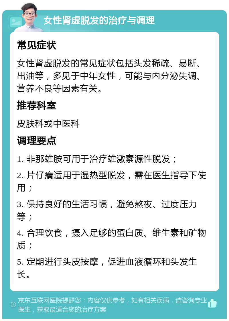 女性肾虚脱发的治疗与调理 常见症状 女性肾虚脱发的常见症状包括头发稀疏、易断、出油等，多见于中年女性，可能与内分泌失调、营养不良等因素有关。 推荐科室 皮肤科或中医科 调理要点 1. 非那雄胺可用于治疗雄激素源性脱发； 2. 片仔癀适用于湿热型脱发，需在医生指导下使用； 3. 保持良好的生活习惯，避免熬夜、过度压力等； 4. 合理饮食，摄入足够的蛋白质、维生素和矿物质； 5. 定期进行头皮按摩，促进血液循环和头发生长。