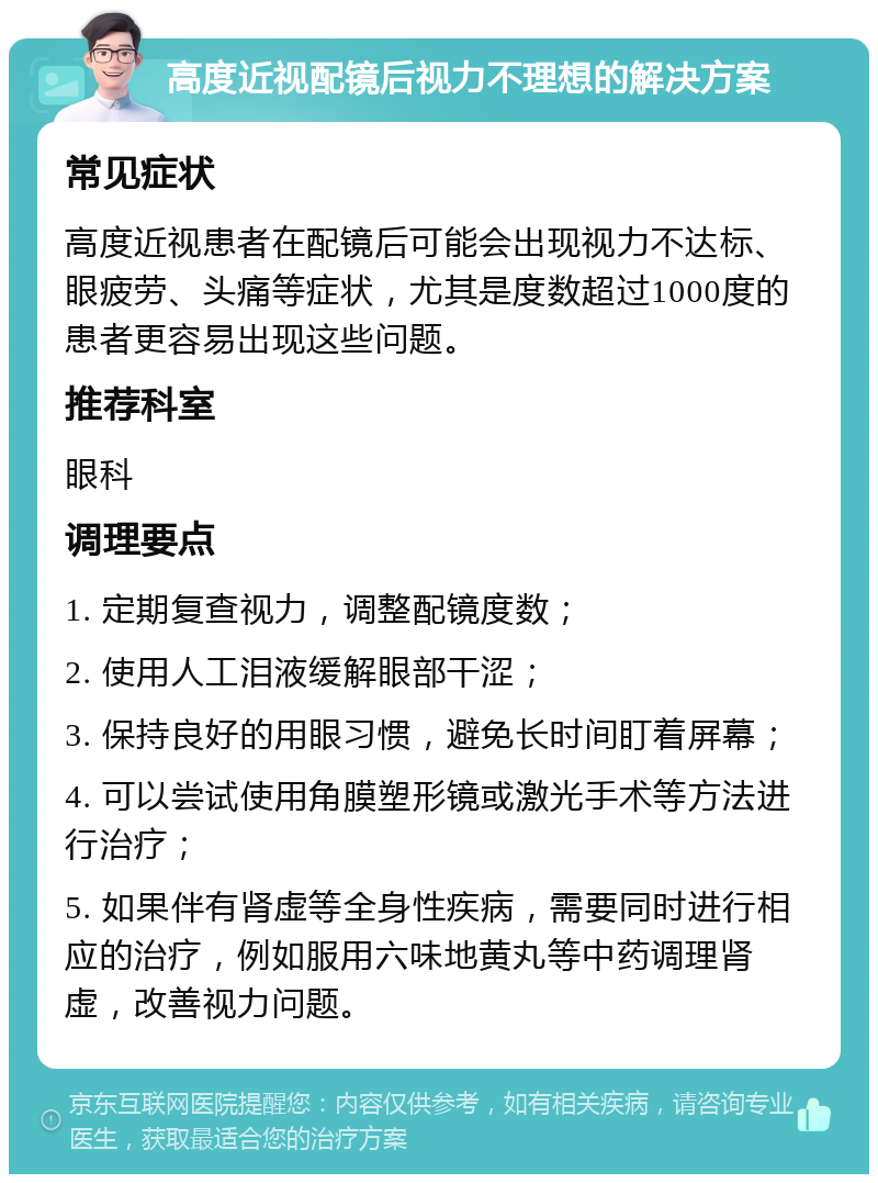 高度近视配镜后视力不理想的解决方案 常见症状 高度近视患者在配镜后可能会出现视力不达标、眼疲劳、头痛等症状，尤其是度数超过1000度的患者更容易出现这些问题。 推荐科室 眼科 调理要点 1. 定期复查视力，调整配镜度数； 2. 使用人工泪液缓解眼部干涩； 3. 保持良好的用眼习惯，避免长时间盯着屏幕； 4. 可以尝试使用角膜塑形镜或激光手术等方法进行治疗； 5. 如果伴有肾虚等全身性疾病，需要同时进行相应的治疗，例如服用六味地黄丸等中药调理肾虚，改善视力问题。