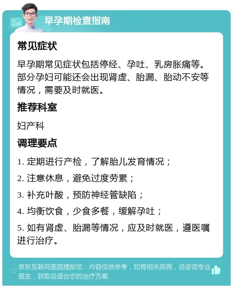 早孕期检查指南 常见症状 早孕期常见症状包括停经、孕吐、乳房胀痛等。部分孕妇可能还会出现肾虚、胎漏、胎动不安等情况，需要及时就医。 推荐科室 妇产科 调理要点 1. 定期进行产检，了解胎儿发育情况； 2. 注意休息，避免过度劳累； 3. 补充叶酸，预防神经管缺陷； 4. 均衡饮食，少食多餐，缓解孕吐； 5. 如有肾虚、胎漏等情况，应及时就医，遵医嘱进行治疗。