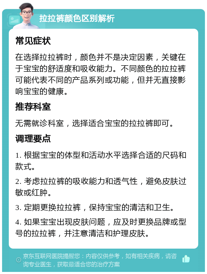 拉拉裤颜色区别解析 常见症状 在选择拉拉裤时，颜色并不是决定因素，关键在于宝宝的舒适度和吸收能力。不同颜色的拉拉裤可能代表不同的产品系列或功能，但并无直接影响宝宝的健康。 推荐科室 无需就诊科室，选择适合宝宝的拉拉裤即可。 调理要点 1. 根据宝宝的体型和活动水平选择合适的尺码和款式。 2. 考虑拉拉裤的吸收能力和透气性，避免皮肤过敏或红肿。 3. 定期更换拉拉裤，保持宝宝的清洁和卫生。 4. 如果宝宝出现皮肤问题，应及时更换品牌或型号的拉拉裤，并注意清洁和护理皮肤。