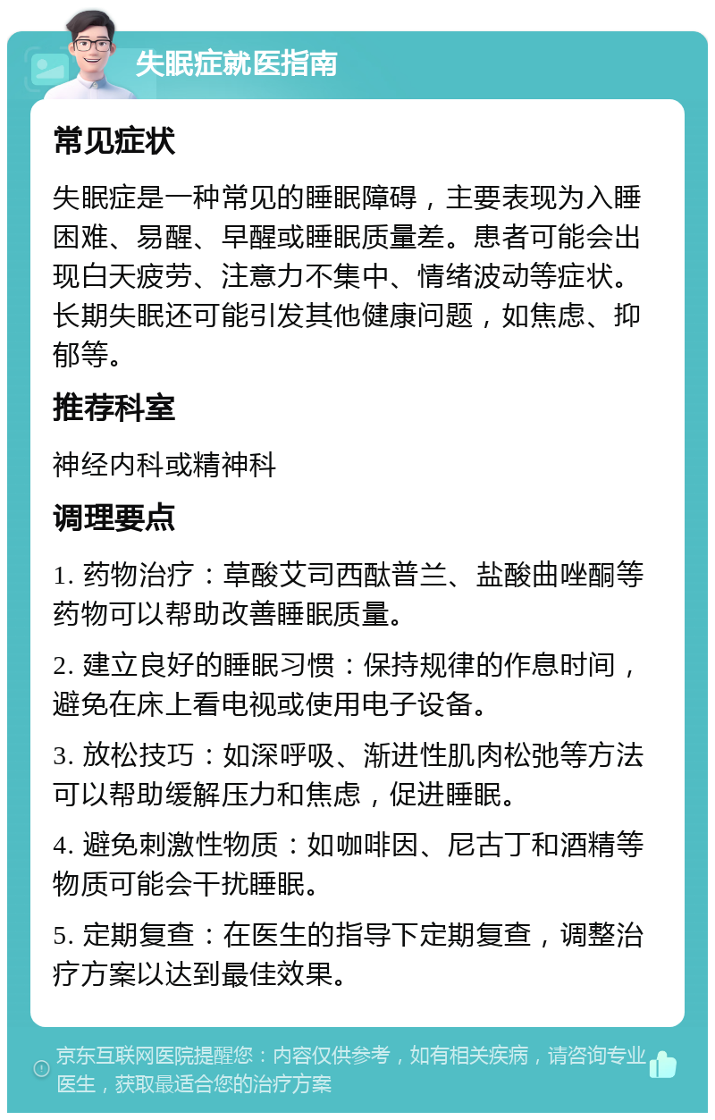 失眠症就医指南 常见症状 失眠症是一种常见的睡眠障碍，主要表现为入睡困难、易醒、早醒或睡眠质量差。患者可能会出现白天疲劳、注意力不集中、情绪波动等症状。长期失眠还可能引发其他健康问题，如焦虑、抑郁等。 推荐科室 神经内科或精神科 调理要点 1. 药物治疗：草酸艾司西酞普兰、盐酸曲唑酮等药物可以帮助改善睡眠质量。 2. 建立良好的睡眠习惯：保持规律的作息时间，避免在床上看电视或使用电子设备。 3. 放松技巧：如深呼吸、渐进性肌肉松弛等方法可以帮助缓解压力和焦虑，促进睡眠。 4. 避免刺激性物质：如咖啡因、尼古丁和酒精等物质可能会干扰睡眠。 5. 定期复查：在医生的指导下定期复查，调整治疗方案以达到最佳效果。