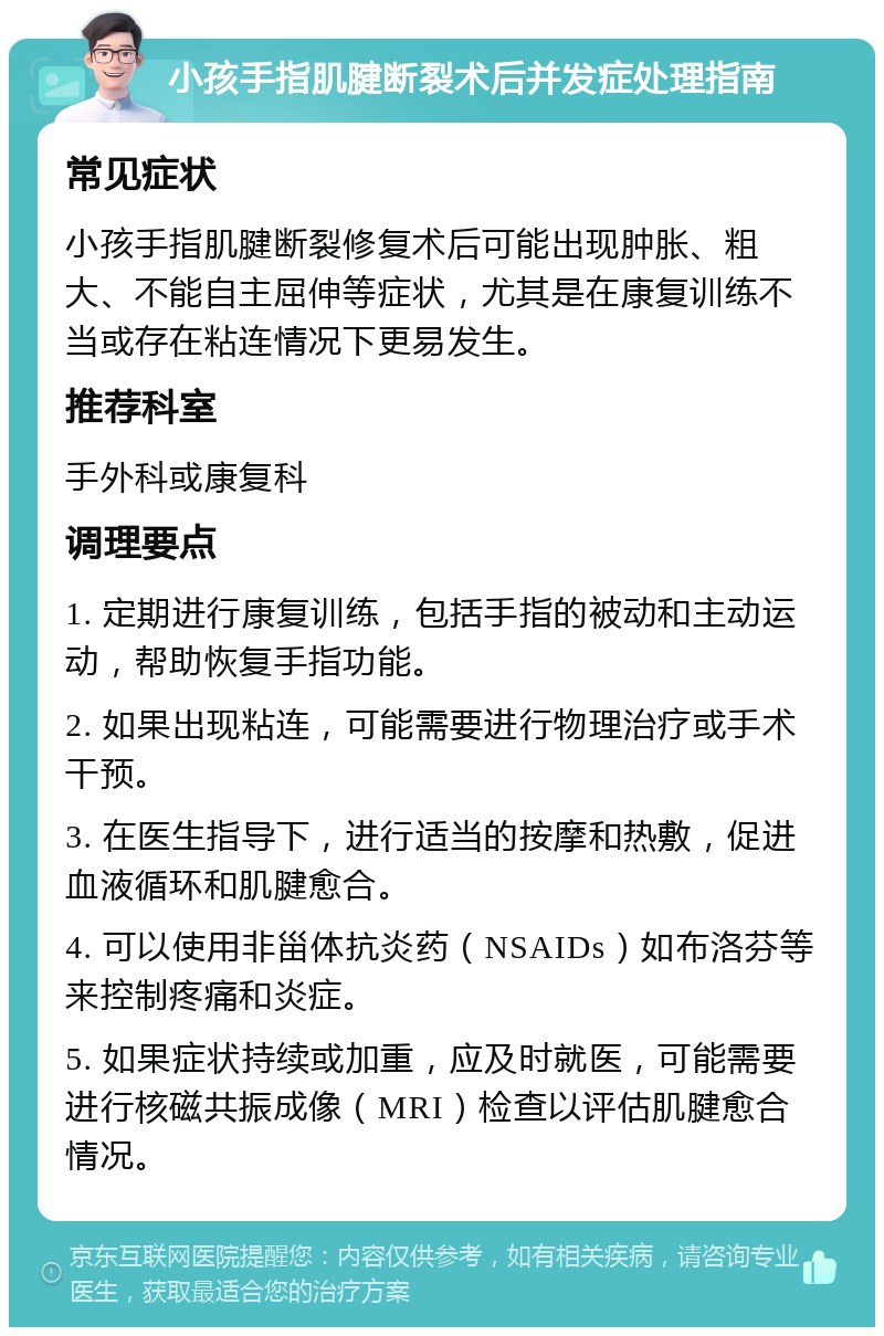 小孩手指肌腱断裂术后并发症处理指南 常见症状 小孩手指肌腱断裂修复术后可能出现肿胀、粗大、不能自主屈伸等症状，尤其是在康复训练不当或存在粘连情况下更易发生。 推荐科室 手外科或康复科 调理要点 1. 定期进行康复训练，包括手指的被动和主动运动，帮助恢复手指功能。 2. 如果出现粘连，可能需要进行物理治疗或手术干预。 3. 在医生指导下，进行适当的按摩和热敷，促进血液循环和肌腱愈合。 4. 可以使用非甾体抗炎药（NSAIDs）如布洛芬等来控制疼痛和炎症。 5. 如果症状持续或加重，应及时就医，可能需要进行核磁共振成像（MRI）检查以评估肌腱愈合情况。