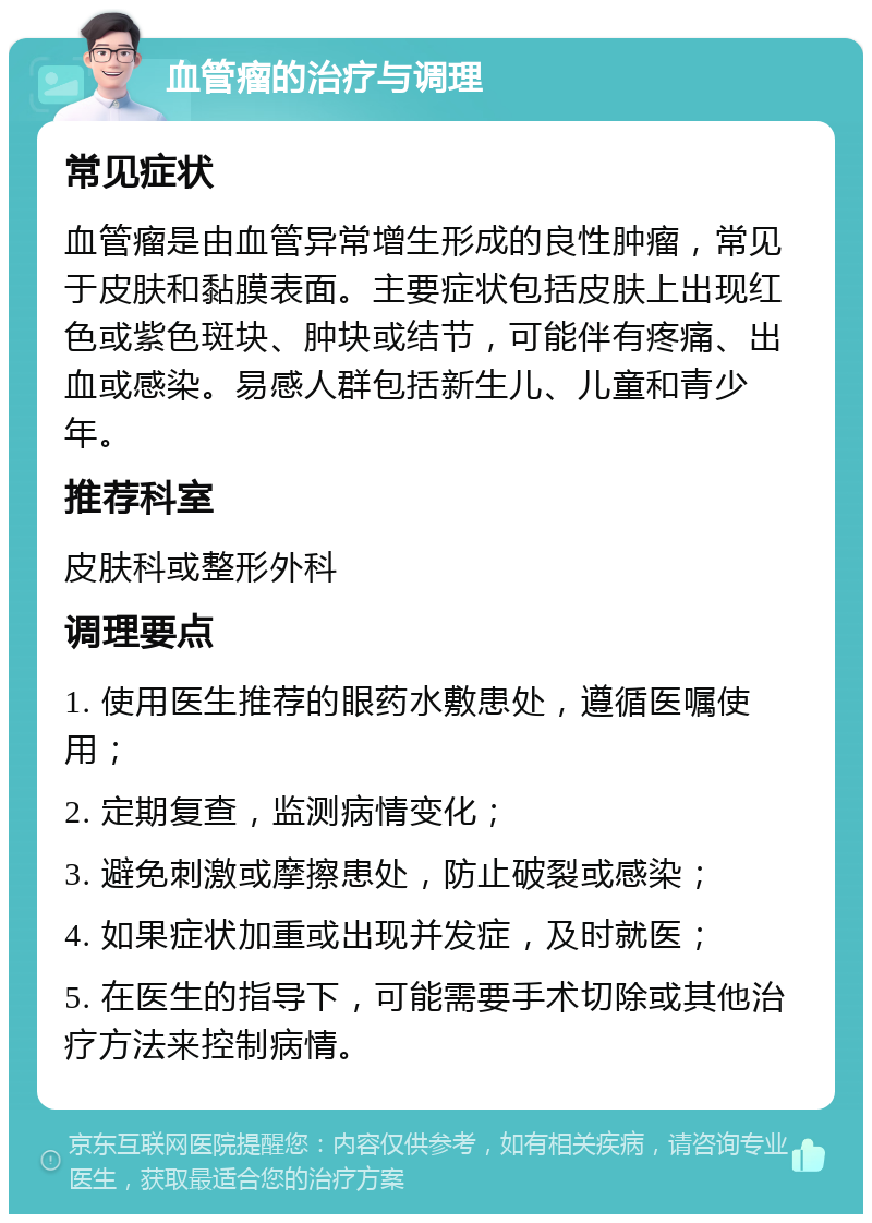 血管瘤的治疗与调理 常见症状 血管瘤是由血管异常增生形成的良性肿瘤，常见于皮肤和黏膜表面。主要症状包括皮肤上出现红色或紫色斑块、肿块或结节，可能伴有疼痛、出血或感染。易感人群包括新生儿、儿童和青少年。 推荐科室 皮肤科或整形外科 调理要点 1. 使用医生推荐的眼药水敷患处，遵循医嘱使用； 2. 定期复查，监测病情变化； 3. 避免刺激或摩擦患处，防止破裂或感染； 4. 如果症状加重或出现并发症，及时就医； 5. 在医生的指导下，可能需要手术切除或其他治疗方法来控制病情。