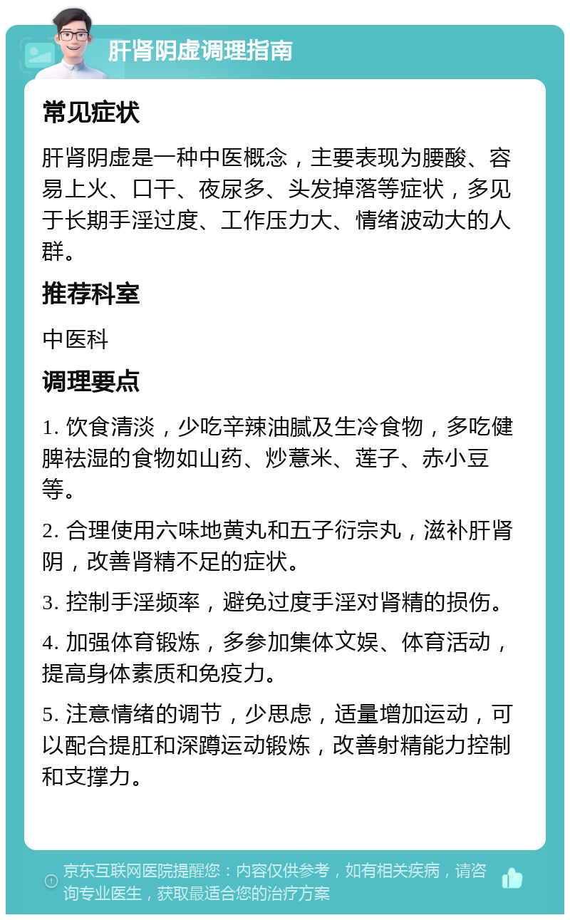 肝肾阴虚调理指南 常见症状 肝肾阴虚是一种中医概念，主要表现为腰酸、容易上火、口干、夜尿多、头发掉落等症状，多见于长期手淫过度、工作压力大、情绪波动大的人群。 推荐科室 中医科 调理要点 1. 饮食清淡，少吃辛辣油腻及生冷食物，多吃健脾祛湿的食物如山药、炒薏米、莲子、赤小豆等。 2. 合理使用六味地黄丸和五子衍宗丸，滋补肝肾阴，改善肾精不足的症状。 3. 控制手淫频率，避免过度手淫对肾精的损伤。 4. 加强体育锻炼，多参加集体文娱、体育活动，提高身体素质和免疫力。 5. 注意情绪的调节，少思虑，适量增加运动，可以配合提肛和深蹲运动锻炼，改善射精能力控制和支撑力。