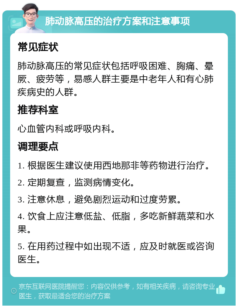 肺动脉高压的治疗方案和注意事项 常见症状 肺动脉高压的常见症状包括呼吸困难、胸痛、晕厥、疲劳等，易感人群主要是中老年人和有心肺疾病史的人群。 推荐科室 心血管内科或呼吸内科。 调理要点 1. 根据医生建议使用西地那非等药物进行治疗。 2. 定期复查，监测病情变化。 3. 注意休息，避免剧烈运动和过度劳累。 4. 饮食上应注意低盐、低脂，多吃新鲜蔬菜和水果。 5. 在用药过程中如出现不适，应及时就医或咨询医生。