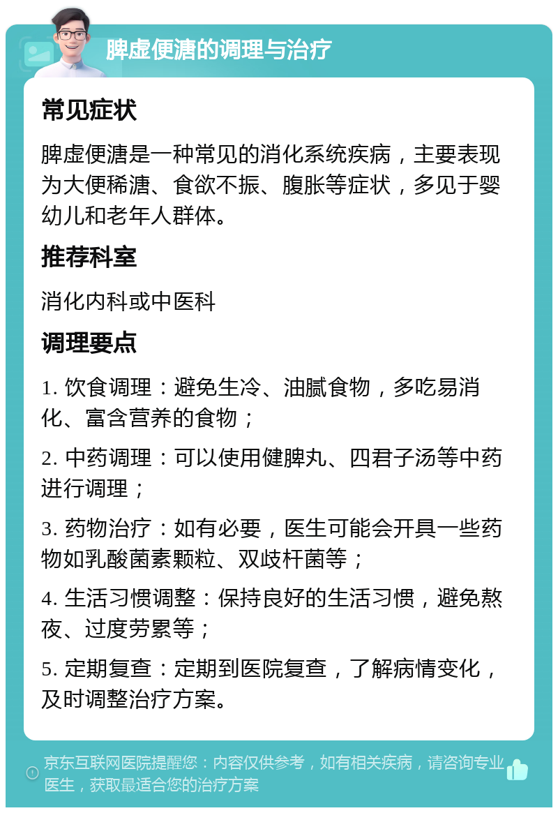 脾虚便溏的调理与治疗 常见症状 脾虚便溏是一种常见的消化系统疾病，主要表现为大便稀溏、食欲不振、腹胀等症状，多见于婴幼儿和老年人群体。 推荐科室 消化内科或中医科 调理要点 1. 饮食调理：避免生冷、油腻食物，多吃易消化、富含营养的食物； 2. 中药调理：可以使用健脾丸、四君子汤等中药进行调理； 3. 药物治疗：如有必要，医生可能会开具一些药物如乳酸菌素颗粒、双歧杆菌等； 4. 生活习惯调整：保持良好的生活习惯，避免熬夜、过度劳累等； 5. 定期复查：定期到医院复查，了解病情变化，及时调整治疗方案。