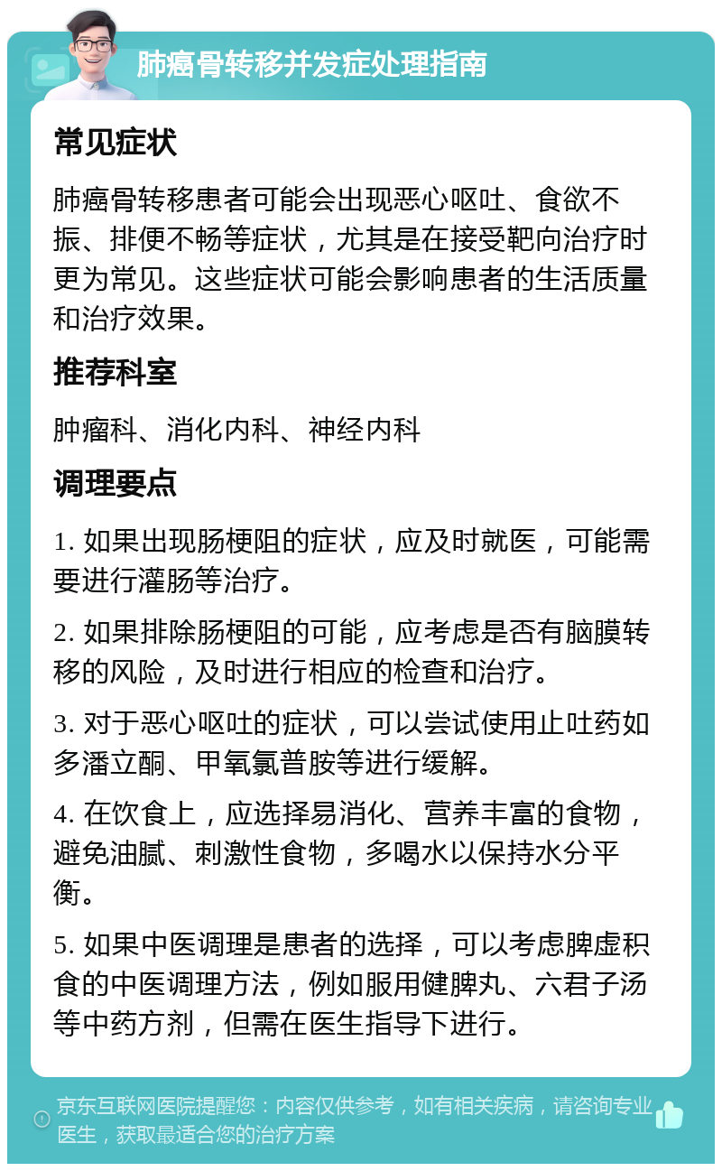 肺癌骨转移并发症处理指南 常见症状 肺癌骨转移患者可能会出现恶心呕吐、食欲不振、排便不畅等症状，尤其是在接受靶向治疗时更为常见。这些症状可能会影响患者的生活质量和治疗效果。 推荐科室 肿瘤科、消化内科、神经内科 调理要点 1. 如果出现肠梗阻的症状，应及时就医，可能需要进行灌肠等治疗。 2. 如果排除肠梗阻的可能，应考虑是否有脑膜转移的风险，及时进行相应的检查和治疗。 3. 对于恶心呕吐的症状，可以尝试使用止吐药如多潘立酮、甲氧氯普胺等进行缓解。 4. 在饮食上，应选择易消化、营养丰富的食物，避免油腻、刺激性食物，多喝水以保持水分平衡。 5. 如果中医调理是患者的选择，可以考虑脾虚积食的中医调理方法，例如服用健脾丸、六君子汤等中药方剂，但需在医生指导下进行。