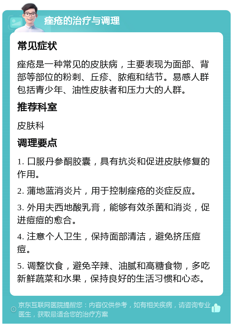 痤疮的治疗与调理 常见症状 痤疮是一种常见的皮肤病，主要表现为面部、背部等部位的粉刺、丘疹、脓疱和结节。易感人群包括青少年、油性皮肤者和压力大的人群。 推荐科室 皮肤科 调理要点 1. 口服丹参酮胶囊，具有抗炎和促进皮肤修复的作用。 2. 蒲地蓝消炎片，用于控制痤疮的炎症反应。 3. 外用夫西地酸乳膏，能够有效杀菌和消炎，促进痘痘的愈合。 4. 注意个人卫生，保持面部清洁，避免挤压痘痘。 5. 调整饮食，避免辛辣、油腻和高糖食物，多吃新鲜蔬菜和水果，保持良好的生活习惯和心态。