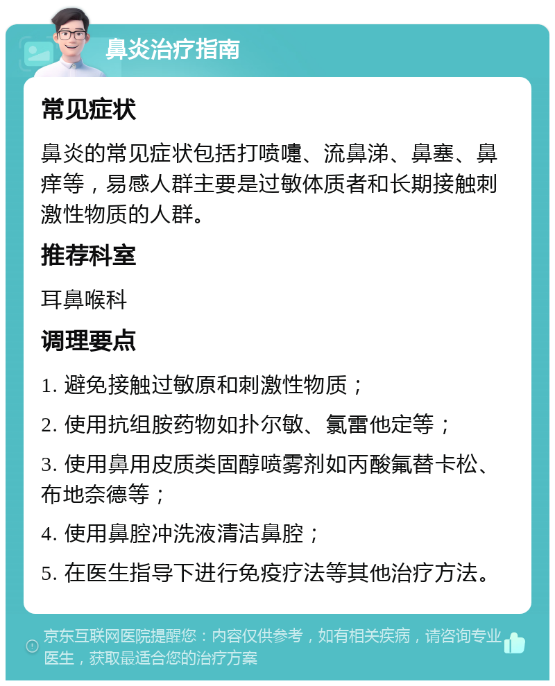 鼻炎治疗指南 常见症状 鼻炎的常见症状包括打喷嚏、流鼻涕、鼻塞、鼻痒等，易感人群主要是过敏体质者和长期接触刺激性物质的人群。 推荐科室 耳鼻喉科 调理要点 1. 避免接触过敏原和刺激性物质； 2. 使用抗组胺药物如扑尔敏、氯雷他定等； 3. 使用鼻用皮质类固醇喷雾剂如丙酸氟替卡松、布地奈德等； 4. 使用鼻腔冲洗液清洁鼻腔； 5. 在医生指导下进行免疫疗法等其他治疗方法。