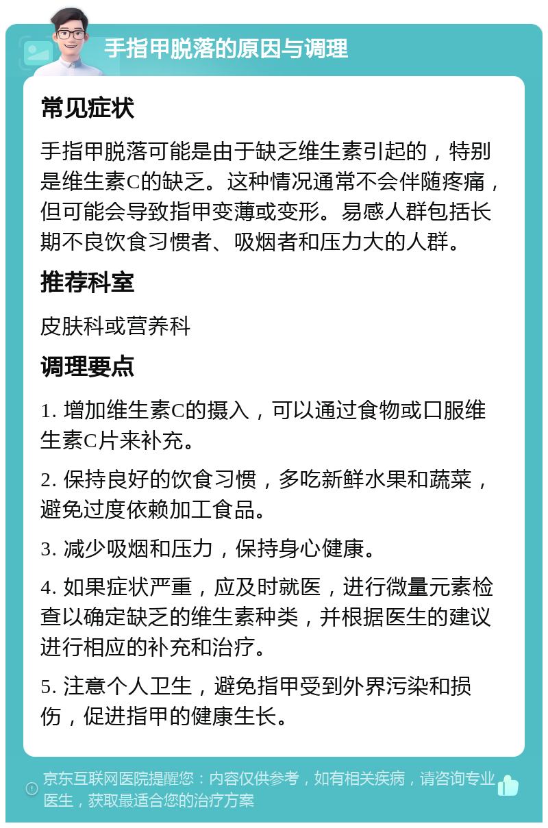 手指甲脱落的原因与调理 常见症状 手指甲脱落可能是由于缺乏维生素引起的，特别是维生素C的缺乏。这种情况通常不会伴随疼痛，但可能会导致指甲变薄或变形。易感人群包括长期不良饮食习惯者、吸烟者和压力大的人群。 推荐科室 皮肤科或营养科 调理要点 1. 增加维生素C的摄入，可以通过食物或口服维生素C片来补充。 2. 保持良好的饮食习惯，多吃新鲜水果和蔬菜，避免过度依赖加工食品。 3. 减少吸烟和压力，保持身心健康。 4. 如果症状严重，应及时就医，进行微量元素检查以确定缺乏的维生素种类，并根据医生的建议进行相应的补充和治疗。 5. 注意个人卫生，避免指甲受到外界污染和损伤，促进指甲的健康生长。