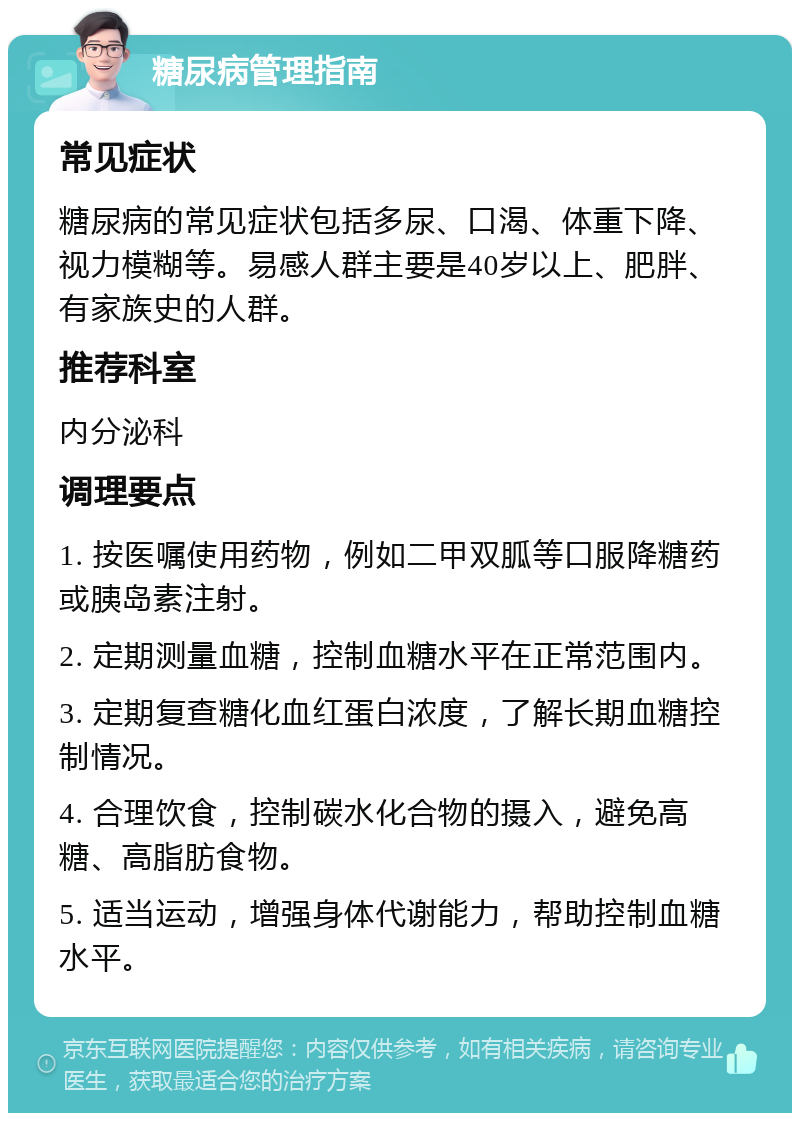 糖尿病管理指南 常见症状 糖尿病的常见症状包括多尿、口渴、体重下降、视力模糊等。易感人群主要是40岁以上、肥胖、有家族史的人群。 推荐科室 内分泌科 调理要点 1. 按医嘱使用药物，例如二甲双胍等口服降糖药或胰岛素注射。 2. 定期测量血糖，控制血糖水平在正常范围内。 3. 定期复查糖化血红蛋白浓度，了解长期血糖控制情况。 4. 合理饮食，控制碳水化合物的摄入，避免高糖、高脂肪食物。 5. 适当运动，增强身体代谢能力，帮助控制血糖水平。