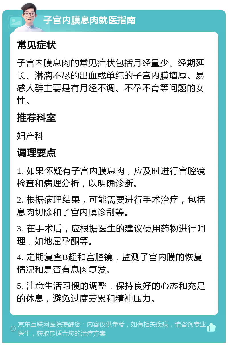 子宫内膜息肉就医指南 常见症状 子宫内膜息肉的常见症状包括月经量少、经期延长、淋漓不尽的出血或单纯的子宫内膜增厚。易感人群主要是有月经不调、不孕不育等问题的女性。 推荐科室 妇产科 调理要点 1. 如果怀疑有子宫内膜息肉，应及时进行宫腔镜检查和病理分析，以明确诊断。 2. 根据病理结果，可能需要进行手术治疗，包括息肉切除和子宫内膜诊刮等。 3. 在手术后，应根据医生的建议使用药物进行调理，如地屈孕酮等。 4. 定期复查B超和宫腔镜，监测子宫内膜的恢复情况和是否有息肉复发。 5. 注意生活习惯的调整，保持良好的心态和充足的休息，避免过度劳累和精神压力。