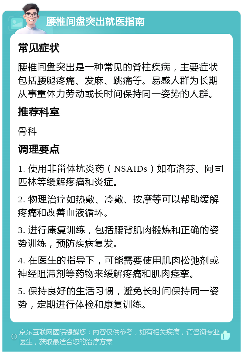 腰椎间盘突出就医指南 常见症状 腰椎间盘突出是一种常见的脊柱疾病，主要症状包括腰腿疼痛、发麻、跳痛等。易感人群为长期从事重体力劳动或长时间保持同一姿势的人群。 推荐科室 骨科 调理要点 1. 使用非甾体抗炎药（NSAIDs）如布洛芬、阿司匹林等缓解疼痛和炎症。 2. 物理治疗如热敷、冷敷、按摩等可以帮助缓解疼痛和改善血液循环。 3. 进行康复训练，包括腰背肌肉锻炼和正确的姿势训练，预防疾病复发。 4. 在医生的指导下，可能需要使用肌肉松弛剂或神经阻滞剂等药物来缓解疼痛和肌肉痉挛。 5. 保持良好的生活习惯，避免长时间保持同一姿势，定期进行体检和康复训练。