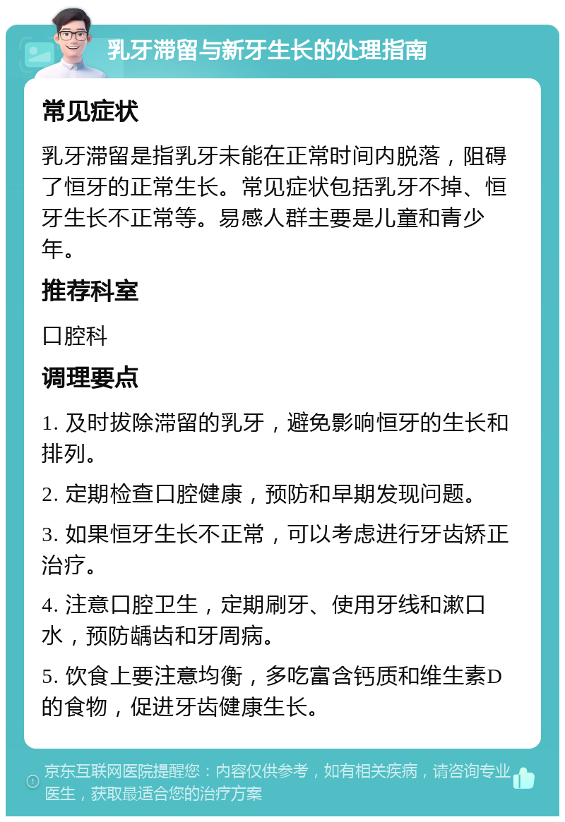 乳牙滞留与新牙生长的处理指南 常见症状 乳牙滞留是指乳牙未能在正常时间内脱落，阻碍了恒牙的正常生长。常见症状包括乳牙不掉、恒牙生长不正常等。易感人群主要是儿童和青少年。 推荐科室 口腔科 调理要点 1. 及时拔除滞留的乳牙，避免影响恒牙的生长和排列。 2. 定期检查口腔健康，预防和早期发现问题。 3. 如果恒牙生长不正常，可以考虑进行牙齿矫正治疗。 4. 注意口腔卫生，定期刷牙、使用牙线和漱口水，预防龋齿和牙周病。 5. 饮食上要注意均衡，多吃富含钙质和维生素D的食物，促进牙齿健康生长。