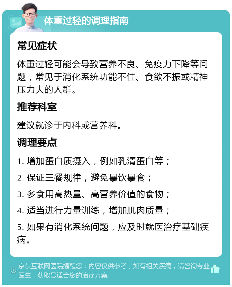 体重过轻的调理指南 常见症状 体重过轻可能会导致营养不良、免疫力下降等问题，常见于消化系统功能不佳、食欲不振或精神压力大的人群。 推荐科室 建议就诊于内科或营养科。 调理要点 1. 增加蛋白质摄入，例如乳清蛋白等； 2. 保证三餐规律，避免暴饮暴食； 3. 多食用高热量、高营养价值的食物； 4. 适当进行力量训练，增加肌肉质量； 5. 如果有消化系统问题，应及时就医治疗基础疾病。