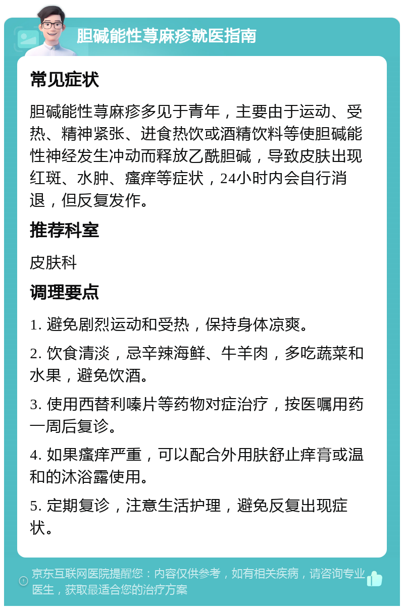 胆碱能性荨麻疹就医指南 常见症状 胆碱能性荨麻疹多见于青年，主要由于运动、受热、精神紧张、进食热饮或酒精饮料等使胆碱能性神经发生冲动而释放乙酰胆碱，导致皮肤出现红斑、水肿、瘙痒等症状，24小时内会自行消退，但反复发作。 推荐科室 皮肤科 调理要点 1. 避免剧烈运动和受热，保持身体凉爽。 2. 饮食清淡，忌辛辣海鲜、牛羊肉，多吃蔬菜和水果，避免饮酒。 3. 使用西替利嗪片等药物对症治疗，按医嘱用药一周后复诊。 4. 如果瘙痒严重，可以配合外用肤舒止痒膏或温和的沐浴露使用。 5. 定期复诊，注意生活护理，避免反复出现症状。