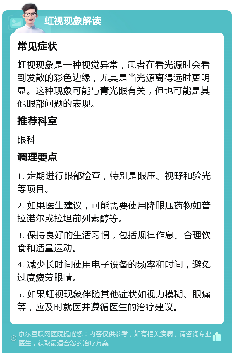 虹视现象解读 常见症状 虹视现象是一种视觉异常，患者在看光源时会看到发散的彩色边缘，尤其是当光源离得远时更明显。这种现象可能与青光眼有关，但也可能是其他眼部问题的表现。 推荐科室 眼科 调理要点 1. 定期进行眼部检查，特别是眼压、视野和验光等项目。 2. 如果医生建议，可能需要使用降眼压药物如普拉诺尔或拉坦前列素醇等。 3. 保持良好的生活习惯，包括规律作息、合理饮食和适量运动。 4. 减少长时间使用电子设备的频率和时间，避免过度疲劳眼睛。 5. 如果虹视现象伴随其他症状如视力模糊、眼痛等，应及时就医并遵循医生的治疗建议。