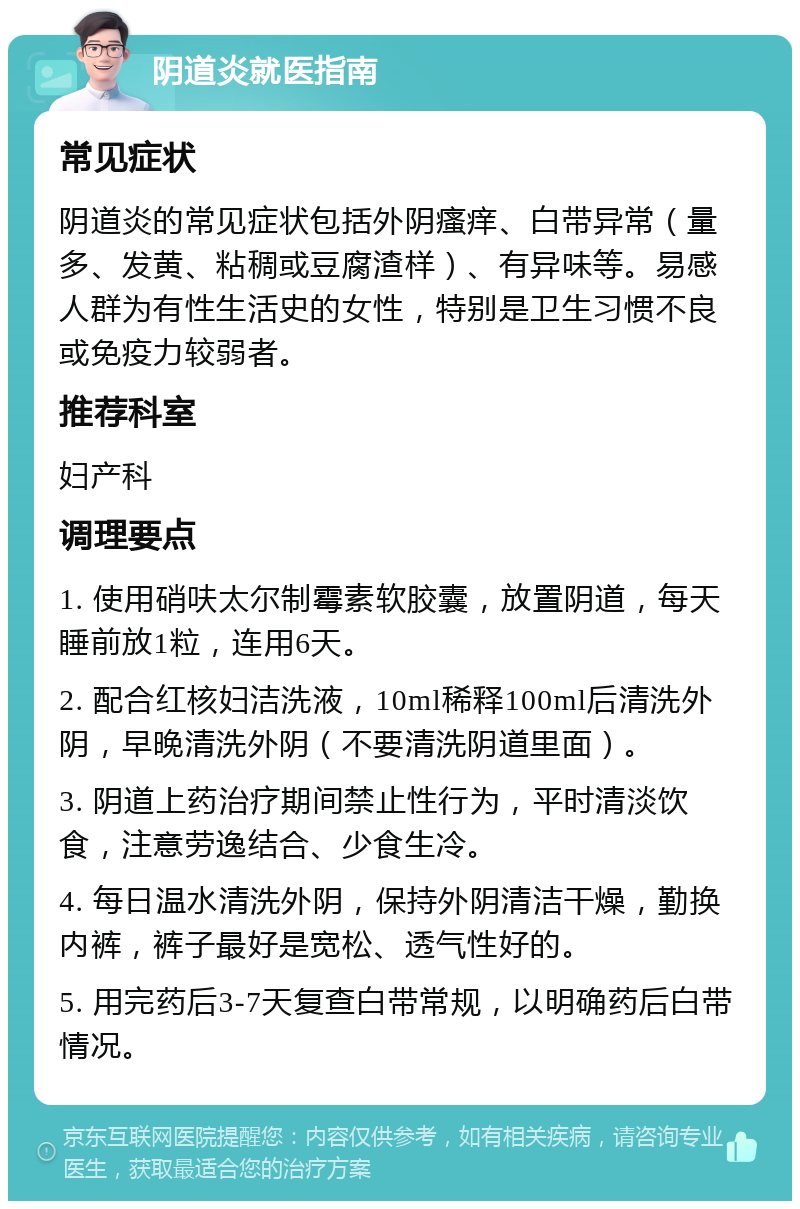 阴道炎就医指南 常见症状 阴道炎的常见症状包括外阴瘙痒、白带异常（量多、发黄、粘稠或豆腐渣样）、有异味等。易感人群为有性生活史的女性，特别是卫生习惯不良或免疫力较弱者。 推荐科室 妇产科 调理要点 1. 使用硝呋太尔制霉素软胶囊，放置阴道，每天睡前放1粒，连用6天。 2. 配合红核妇洁洗液，10ml稀释100ml后清洗外阴，早晚清洗外阴（不要清洗阴道里面）。 3. 阴道上药治疗期间禁止性行为，平时清淡饮食，注意劳逸结合、少食生冷。 4. 每日温水清洗外阴，保持外阴清洁干燥，勤换内裤，裤子最好是宽松、透气性好的。 5. 用完药后3-7天复查白带常规，以明确药后白带情况。