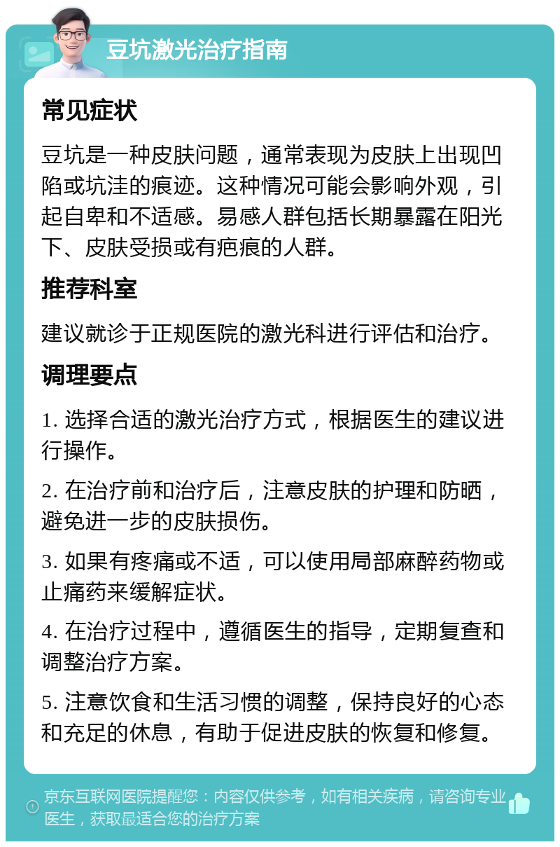 豆坑激光治疗指南 常见症状 豆坑是一种皮肤问题，通常表现为皮肤上出现凹陷或坑洼的痕迹。这种情况可能会影响外观，引起自卑和不适感。易感人群包括长期暴露在阳光下、皮肤受损或有疤痕的人群。 推荐科室 建议就诊于正规医院的激光科进行评估和治疗。 调理要点 1. 选择合适的激光治疗方式，根据医生的建议进行操作。 2. 在治疗前和治疗后，注意皮肤的护理和防晒，避免进一步的皮肤损伤。 3. 如果有疼痛或不适，可以使用局部麻醉药物或止痛药来缓解症状。 4. 在治疗过程中，遵循医生的指导，定期复查和调整治疗方案。 5. 注意饮食和生活习惯的调整，保持良好的心态和充足的休息，有助于促进皮肤的恢复和修复。