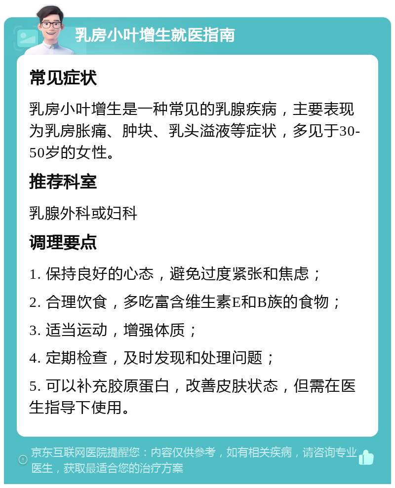 乳房小叶增生就医指南 常见症状 乳房小叶增生是一种常见的乳腺疾病，主要表现为乳房胀痛、肿块、乳头溢液等症状，多见于30-50岁的女性。 推荐科室 乳腺外科或妇科 调理要点 1. 保持良好的心态，避免过度紧张和焦虑； 2. 合理饮食，多吃富含维生素E和B族的食物； 3. 适当运动，增强体质； 4. 定期检查，及时发现和处理问题； 5. 可以补充胶原蛋白，改善皮肤状态，但需在医生指导下使用。