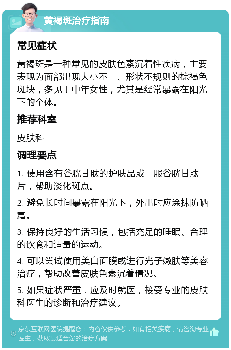 黄褐斑治疗指南 常见症状 黄褐斑是一种常见的皮肤色素沉着性疾病，主要表现为面部出现大小不一、形状不规则的棕褐色斑块，多见于中年女性，尤其是经常暴露在阳光下的个体。 推荐科室 皮肤科 调理要点 1. 使用含有谷胱甘肽的护肤品或口服谷胱甘肽片，帮助淡化斑点。 2. 避免长时间暴露在阳光下，外出时应涂抹防晒霜。 3. 保持良好的生活习惯，包括充足的睡眠、合理的饮食和适量的运动。 4. 可以尝试使用美白面膜或进行光子嫩肤等美容治疗，帮助改善皮肤色素沉着情况。 5. 如果症状严重，应及时就医，接受专业的皮肤科医生的诊断和治疗建议。