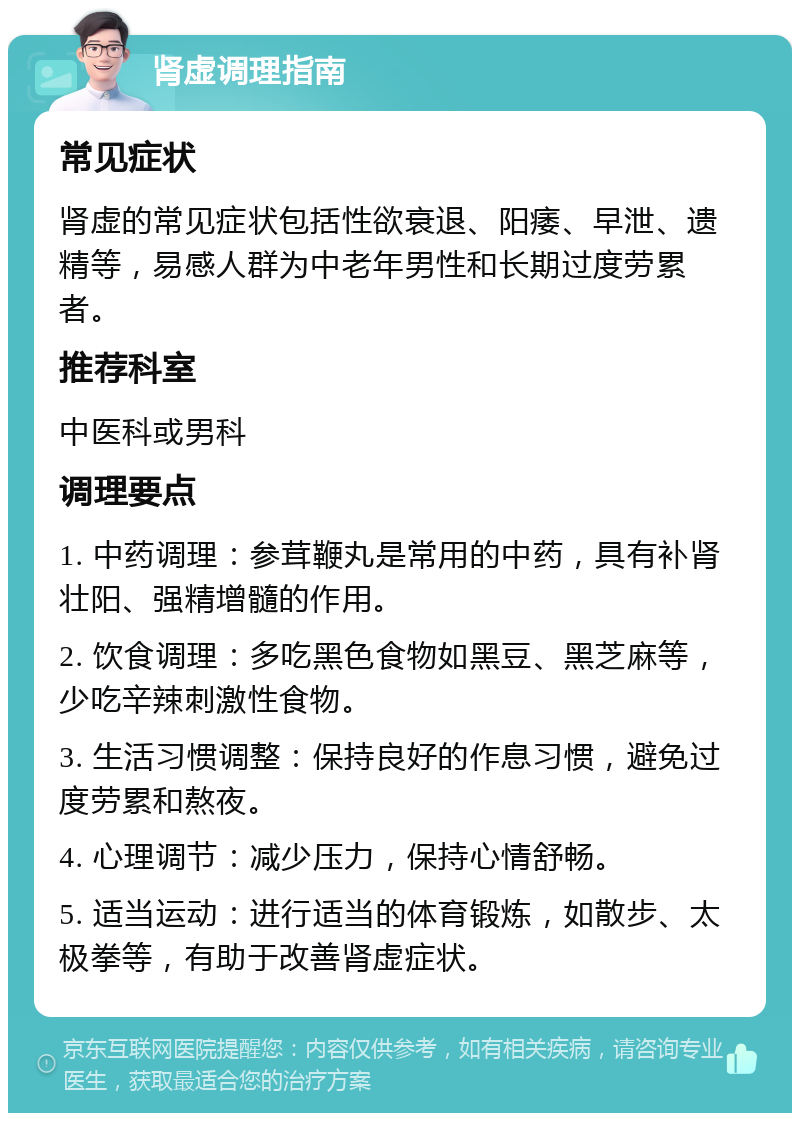 肾虚调理指南 常见症状 肾虚的常见症状包括性欲衰退、阳痿、早泄、遗精等，易感人群为中老年男性和长期过度劳累者。 推荐科室 中医科或男科 调理要点 1. 中药调理：参茸鞭丸是常用的中药，具有补肾壮阳、强精增髓的作用。 2. 饮食调理：多吃黑色食物如黑豆、黑芝麻等，少吃辛辣刺激性食物。 3. 生活习惯调整：保持良好的作息习惯，避免过度劳累和熬夜。 4. 心理调节：减少压力，保持心情舒畅。 5. 适当运动：进行适当的体育锻炼，如散步、太极拳等，有助于改善肾虚症状。