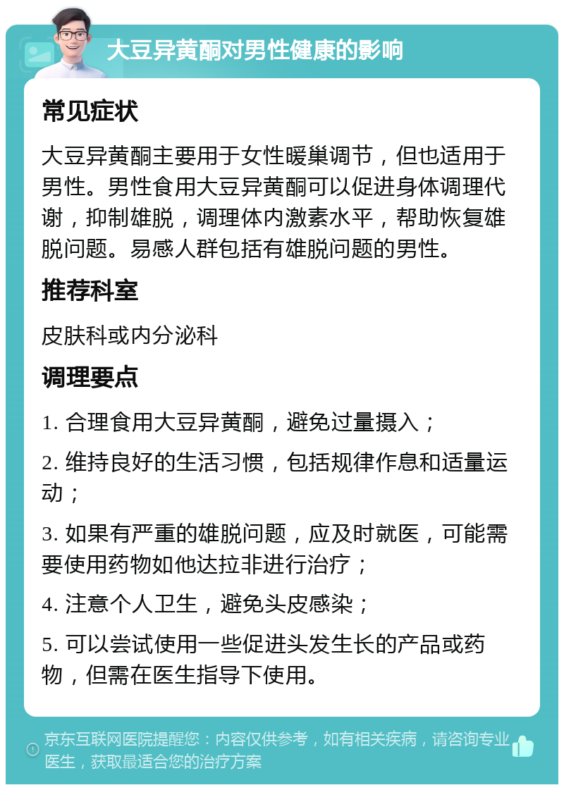 大豆异黄酮对男性健康的影响 常见症状 大豆异黄酮主要用于女性暖巢调节，但也适用于男性。男性食用大豆异黄酮可以促进身体调理代谢，抑制雄脱，调理体内激素水平，帮助恢复雄脱问题。易感人群包括有雄脱问题的男性。 推荐科室 皮肤科或内分泌科 调理要点 1. 合理食用大豆异黄酮，避免过量摄入； 2. 维持良好的生活习惯，包括规律作息和适量运动； 3. 如果有严重的雄脱问题，应及时就医，可能需要使用药物如他达拉非进行治疗； 4. 注意个人卫生，避免头皮感染； 5. 可以尝试使用一些促进头发生长的产品或药物，但需在医生指导下使用。