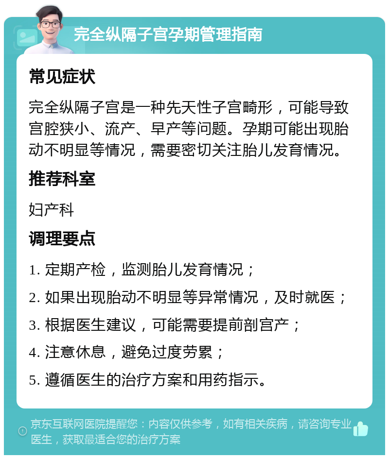 完全纵隔子宫孕期管理指南 常见症状 完全纵隔子宫是一种先天性子宫畸形，可能导致宫腔狭小、流产、早产等问题。孕期可能出现胎动不明显等情况，需要密切关注胎儿发育情况。 推荐科室 妇产科 调理要点 1. 定期产检，监测胎儿发育情况； 2. 如果出现胎动不明显等异常情况，及时就医； 3. 根据医生建议，可能需要提前剖宫产； 4. 注意休息，避免过度劳累； 5. 遵循医生的治疗方案和用药指示。