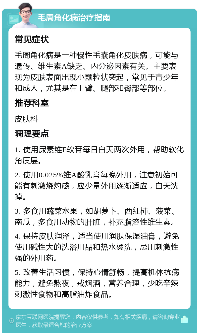 毛周角化病治疗指南 常见症状 毛周角化病是一种慢性毛囊角化皮肤病，可能与遗传、维生素A缺乏、内分泌因素有关。主要表现为皮肤表面出现小颗粒状突起，常见于青少年和成人，尤其是在上臂、腿部和臀部等部位。 推荐科室 皮肤科 调理要点 1. 使用尿素维E软膏每日白天两次外用，帮助软化角质层。 2. 使用0.025%维A酸乳膏每晚外用，注意初始可能有刺激烧灼感，应少量外用逐渐适应，白天洗掉。 3. 多食用蔬菜水果，如胡萝卜、西红柿、菠菜、南瓜，多食用动物的肝脏，补充脂溶性维生素。 4. 保持皮肤润泽，适当使用润肤保湿油膏，避免使用碱性大的洗浴用品和热水烫洗，忌用刺激性强的外用药。 5. 改善生活习惯，保持心情舒畅，提高机体抗病能力，避免熬夜，戒烟酒，营养合理，少吃辛辣刺激性食物和高脂油炸食品。