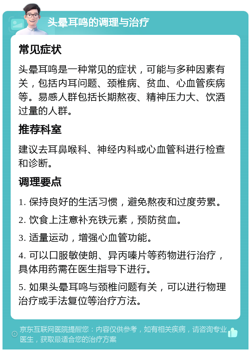 头晕耳鸣的调理与治疗 常见症状 头晕耳鸣是一种常见的症状，可能与多种因素有关，包括内耳问题、颈椎病、贫血、心血管疾病等。易感人群包括长期熬夜、精神压力大、饮酒过量的人群。 推荐科室 建议去耳鼻喉科、神经内科或心血管科进行检查和诊断。 调理要点 1. 保持良好的生活习惯，避免熬夜和过度劳累。 2. 饮食上注意补充铁元素，预防贫血。 3. 适量运动，增强心血管功能。 4. 可以口服敏使朗、异丙嗪片等药物进行治疗，具体用药需在医生指导下进行。 5. 如果头晕耳鸣与颈椎问题有关，可以进行物理治疗或手法复位等治疗方法。