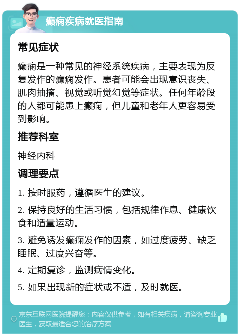 癫痫疾病就医指南 常见症状 癫痫是一种常见的神经系统疾病，主要表现为反复发作的癫痫发作。患者可能会出现意识丧失、肌肉抽搐、视觉或听觉幻觉等症状。任何年龄段的人都可能患上癫痫，但儿童和老年人更容易受到影响。 推荐科室 神经内科 调理要点 1. 按时服药，遵循医生的建议。 2. 保持良好的生活习惯，包括规律作息、健康饮食和适量运动。 3. 避免诱发癫痫发作的因素，如过度疲劳、缺乏睡眠、过度兴奋等。 4. 定期复诊，监测病情变化。 5. 如果出现新的症状或不适，及时就医。