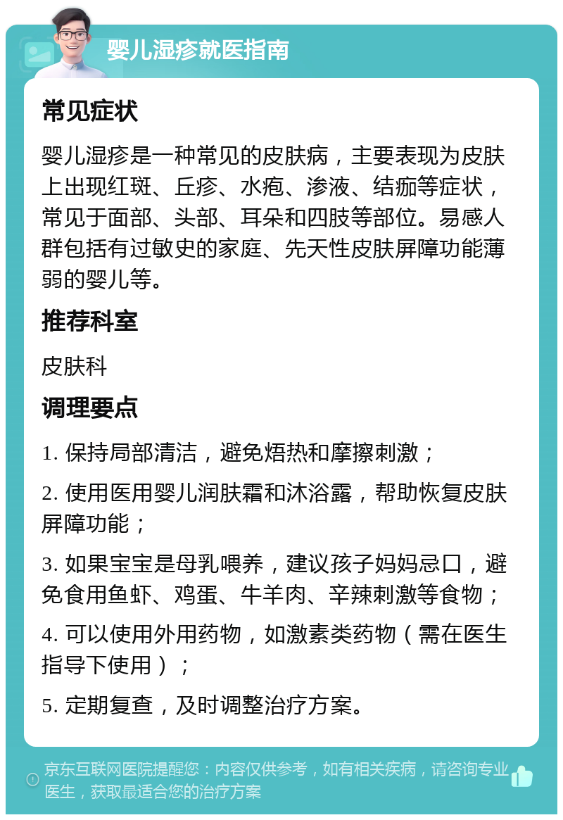 婴儿湿疹就医指南 常见症状 婴儿湿疹是一种常见的皮肤病，主要表现为皮肤上出现红斑、丘疹、水疱、渗液、结痂等症状，常见于面部、头部、耳朵和四肢等部位。易感人群包括有过敏史的家庭、先天性皮肤屏障功能薄弱的婴儿等。 推荐科室 皮肤科 调理要点 1. 保持局部清洁，避免焐热和摩擦刺激； 2. 使用医用婴儿润肤霜和沐浴露，帮助恢复皮肤屏障功能； 3. 如果宝宝是母乳喂养，建议孩子妈妈忌口，避免食用鱼虾、鸡蛋、牛羊肉、辛辣刺激等食物； 4. 可以使用外用药物，如激素类药物（需在医生指导下使用）； 5. 定期复查，及时调整治疗方案。