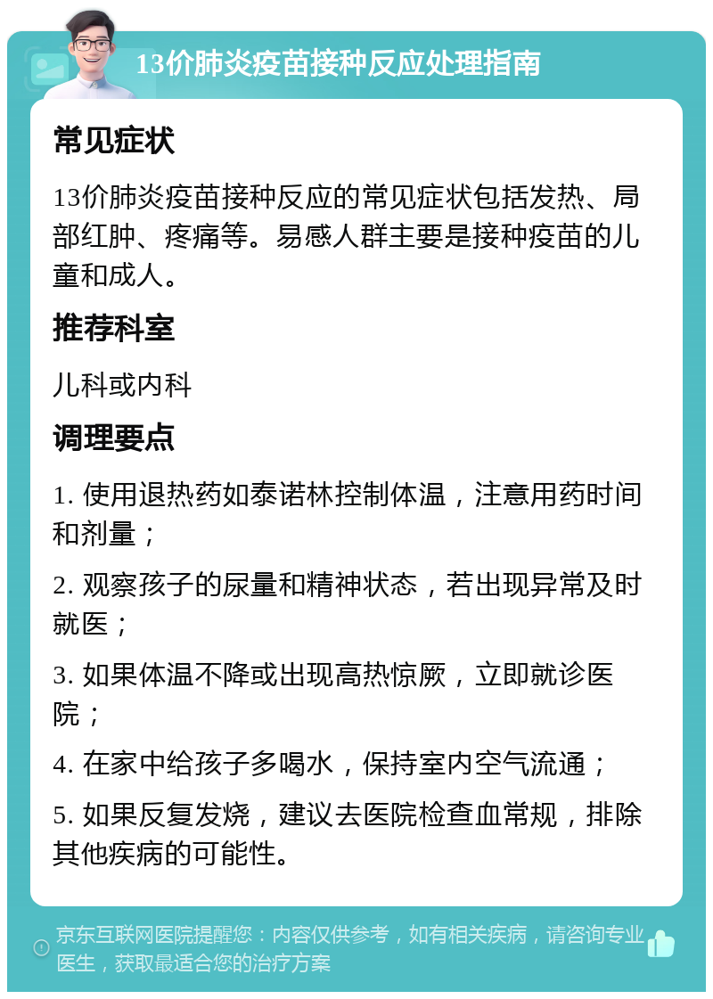 13价肺炎疫苗接种反应处理指南 常见症状 13价肺炎疫苗接种反应的常见症状包括发热、局部红肿、疼痛等。易感人群主要是接种疫苗的儿童和成人。 推荐科室 儿科或内科 调理要点 1. 使用退热药如泰诺林控制体温，注意用药时间和剂量； 2. 观察孩子的尿量和精神状态，若出现异常及时就医； 3. 如果体温不降或出现高热惊厥，立即就诊医院； 4. 在家中给孩子多喝水，保持室内空气流通； 5. 如果反复发烧，建议去医院检查血常规，排除其他疾病的可能性。