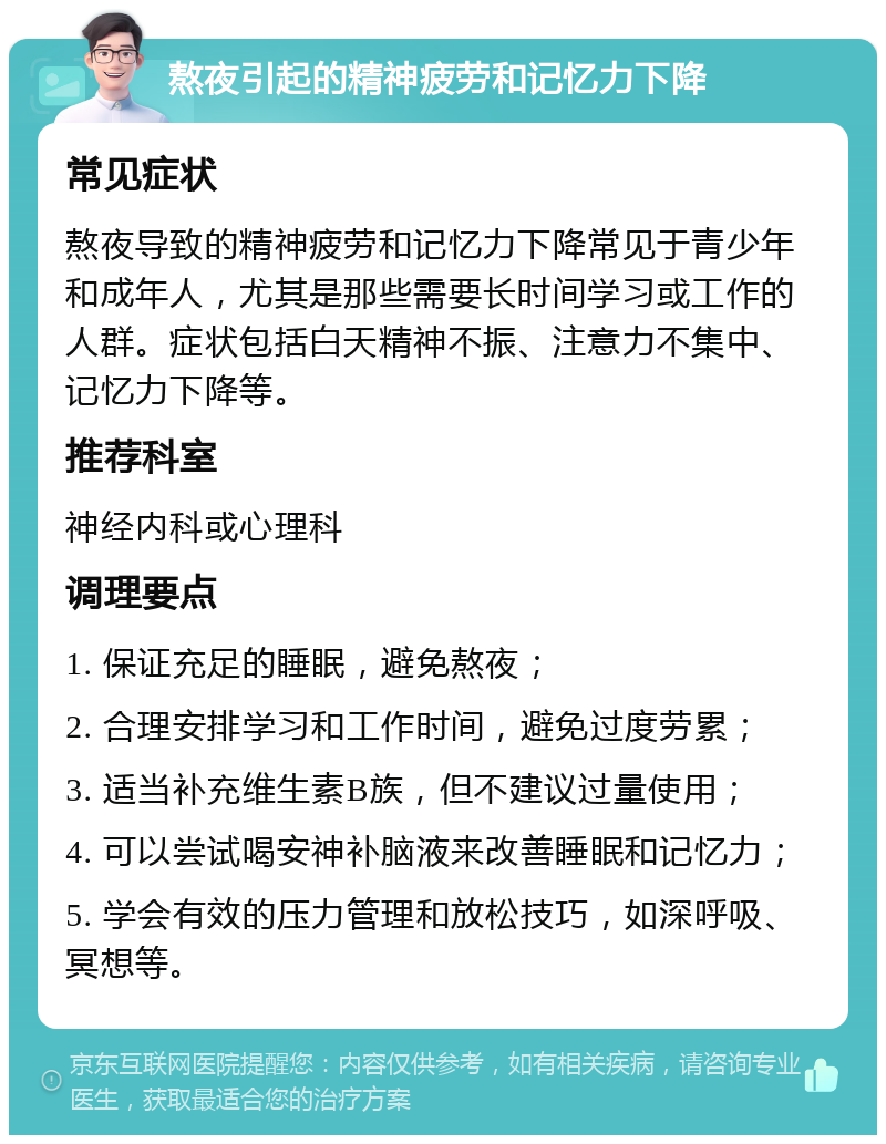 熬夜引起的精神疲劳和记忆力下降 常见症状 熬夜导致的精神疲劳和记忆力下降常见于青少年和成年人，尤其是那些需要长时间学习或工作的人群。症状包括白天精神不振、注意力不集中、记忆力下降等。 推荐科室 神经内科或心理科 调理要点 1. 保证充足的睡眠，避免熬夜； 2. 合理安排学习和工作时间，避免过度劳累； 3. 适当补充维生素B族，但不建议过量使用； 4. 可以尝试喝安神补脑液来改善睡眠和记忆力； 5. 学会有效的压力管理和放松技巧，如深呼吸、冥想等。