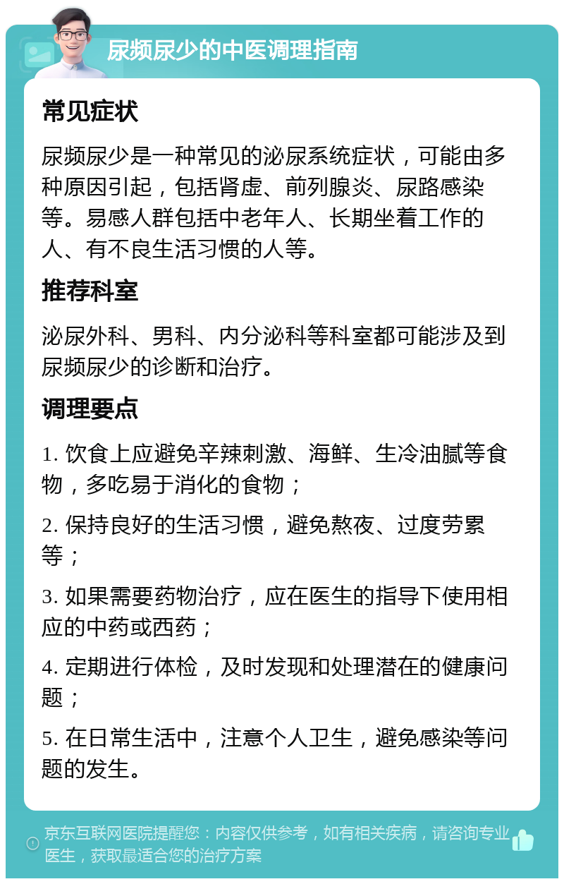 尿频尿少的中医调理指南 常见症状 尿频尿少是一种常见的泌尿系统症状，可能由多种原因引起，包括肾虚、前列腺炎、尿路感染等。易感人群包括中老年人、长期坐着工作的人、有不良生活习惯的人等。 推荐科室 泌尿外科、男科、内分泌科等科室都可能涉及到尿频尿少的诊断和治疗。 调理要点 1. 饮食上应避免辛辣刺激、海鲜、生冷油腻等食物，多吃易于消化的食物； 2. 保持良好的生活习惯，避免熬夜、过度劳累等； 3. 如果需要药物治疗，应在医生的指导下使用相应的中药或西药； 4. 定期进行体检，及时发现和处理潜在的健康问题； 5. 在日常生活中，注意个人卫生，避免感染等问题的发生。