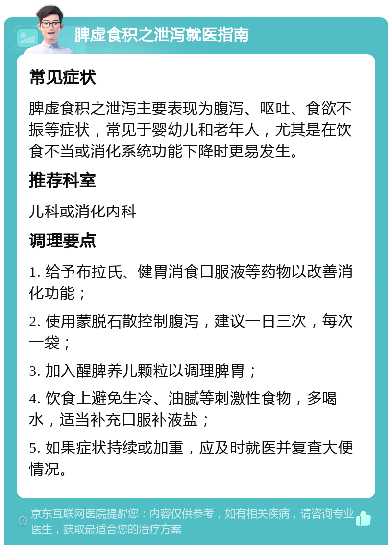 脾虚食积之泄泻就医指南 常见症状 脾虚食积之泄泻主要表现为腹泻、呕吐、食欲不振等症状，常见于婴幼儿和老年人，尤其是在饮食不当或消化系统功能下降时更易发生。 推荐科室 儿科或消化内科 调理要点 1. 给予布拉氏、健胃消食口服液等药物以改善消化功能； 2. 使用蒙脱石散控制腹泻，建议一日三次，每次一袋； 3. 加入醒脾养儿颗粒以调理脾胃； 4. 饮食上避免生冷、油腻等刺激性食物，多喝水，适当补充口服补液盐； 5. 如果症状持续或加重，应及时就医并复查大便情况。