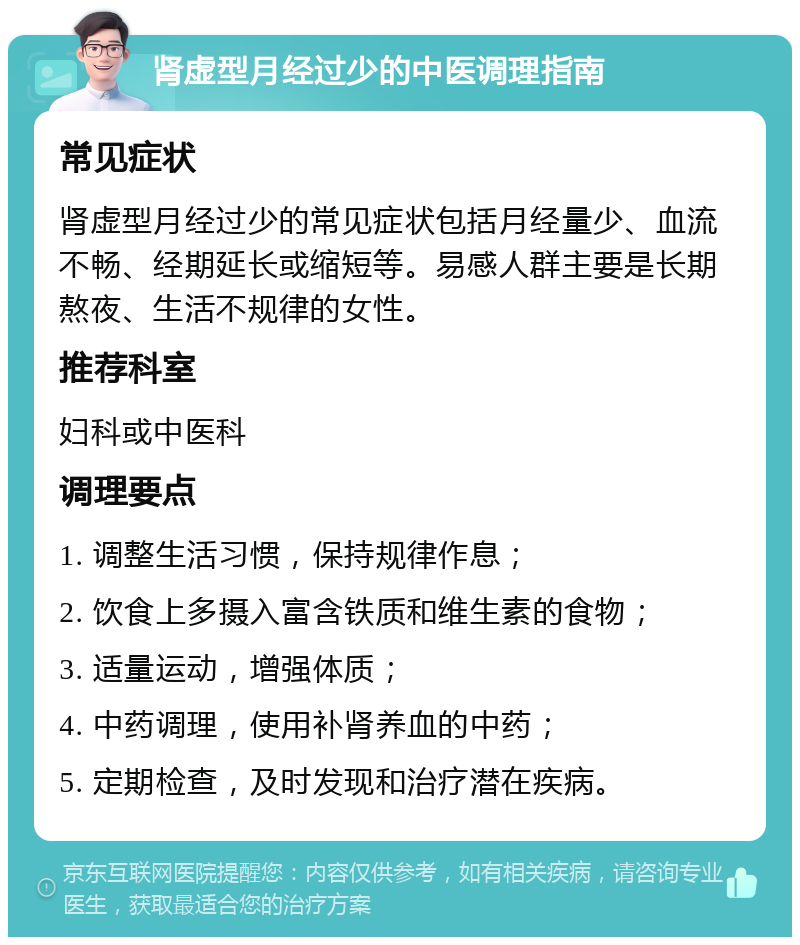 肾虚型月经过少的中医调理指南 常见症状 肾虚型月经过少的常见症状包括月经量少、血流不畅、经期延长或缩短等。易感人群主要是长期熬夜、生活不规律的女性。 推荐科室 妇科或中医科 调理要点 1. 调整生活习惯，保持规律作息； 2. 饮食上多摄入富含铁质和维生素的食物； 3. 适量运动，增强体质； 4. 中药调理，使用补肾养血的中药； 5. 定期检查，及时发现和治疗潜在疾病。