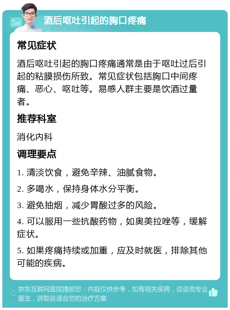 酒后呕吐引起的胸口疼痛 常见症状 酒后呕吐引起的胸口疼痛通常是由于呕吐过后引起的粘膜损伤所致。常见症状包括胸口中间疼痛、恶心、呕吐等。易感人群主要是饮酒过量者。 推荐科室 消化内科 调理要点 1. 清淡饮食，避免辛辣、油腻食物。 2. 多喝水，保持身体水分平衡。 3. 避免抽烟，减少胃酸过多的风险。 4. 可以服用一些抗酸药物，如奥美拉唑等，缓解症状。 5. 如果疼痛持续或加重，应及时就医，排除其他可能的疾病。