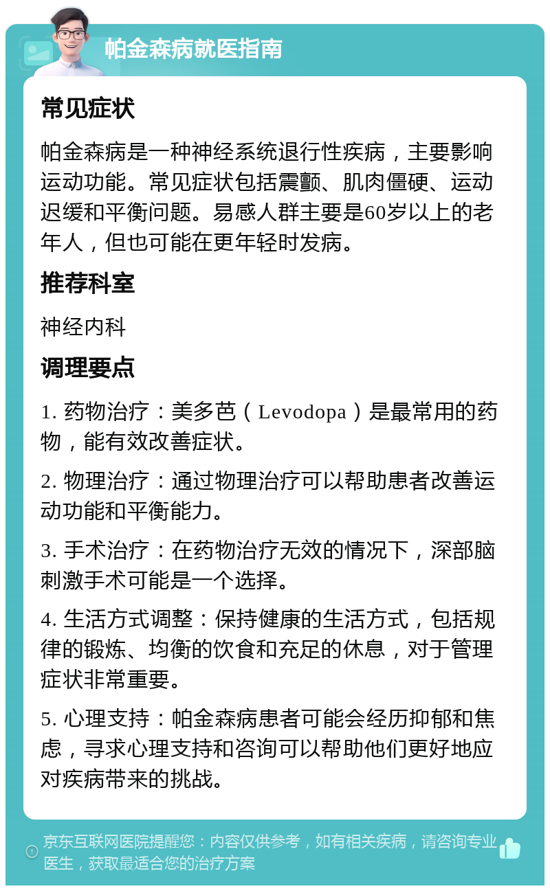 帕金森病就医指南 常见症状 帕金森病是一种神经系统退行性疾病，主要影响运动功能。常见症状包括震颤、肌肉僵硬、运动迟缓和平衡问题。易感人群主要是60岁以上的老年人，但也可能在更年轻时发病。 推荐科室 神经内科 调理要点 1. 药物治疗：美多芭（Levodopa）是最常用的药物，能有效改善症状。 2. 物理治疗：通过物理治疗可以帮助患者改善运动功能和平衡能力。 3. 手术治疗：在药物治疗无效的情况下，深部脑刺激手术可能是一个选择。 4. 生活方式调整：保持健康的生活方式，包括规律的锻炼、均衡的饮食和充足的休息，对于管理症状非常重要。 5. 心理支持：帕金森病患者可能会经历抑郁和焦虑，寻求心理支持和咨询可以帮助他们更好地应对疾病带来的挑战。