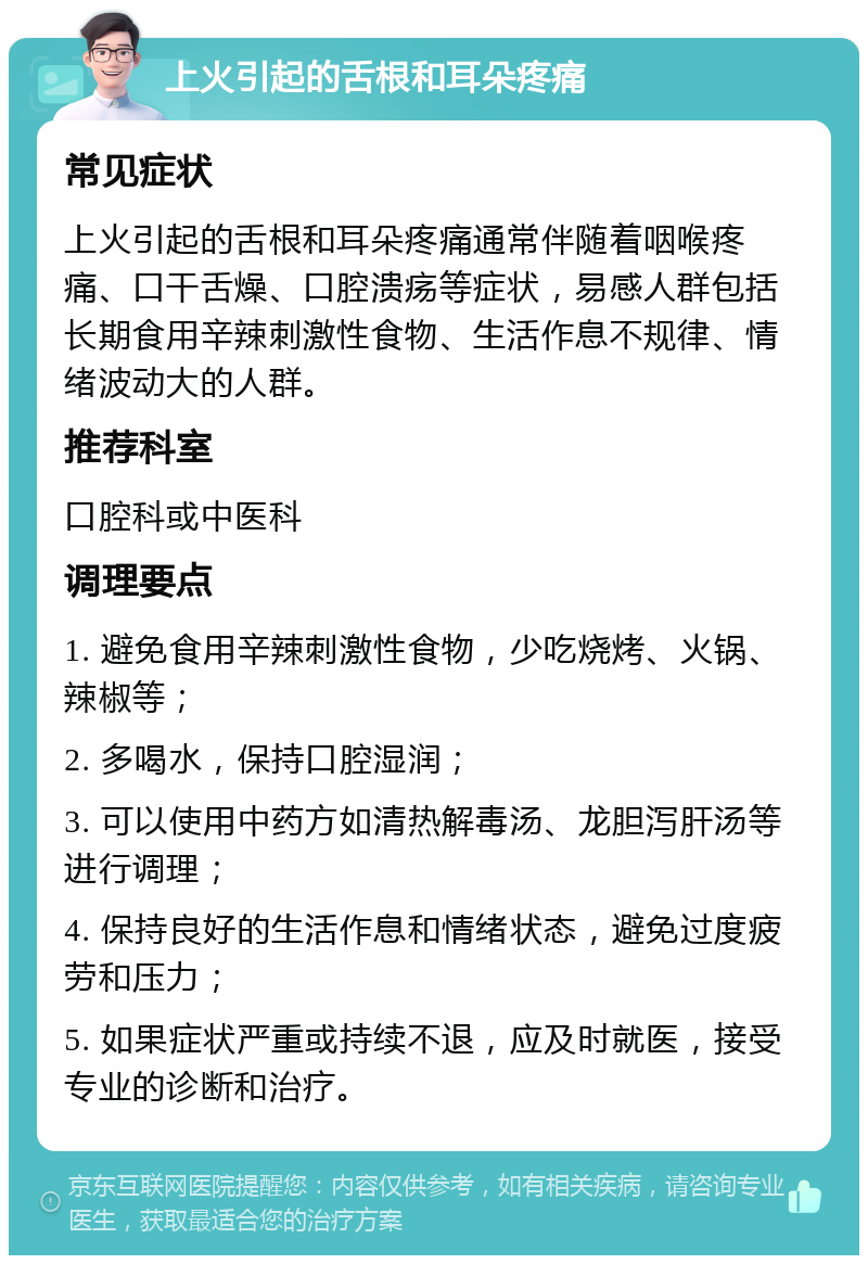 上火引起的舌根和耳朵疼痛 常见症状 上火引起的舌根和耳朵疼痛通常伴随着咽喉疼痛、口干舌燥、口腔溃疡等症状，易感人群包括长期食用辛辣刺激性食物、生活作息不规律、情绪波动大的人群。 推荐科室 口腔科或中医科 调理要点 1. 避免食用辛辣刺激性食物，少吃烧烤、火锅、辣椒等； 2. 多喝水，保持口腔湿润； 3. 可以使用中药方如清热解毒汤、龙胆泻肝汤等进行调理； 4. 保持良好的生活作息和情绪状态，避免过度疲劳和压力； 5. 如果症状严重或持续不退，应及时就医，接受专业的诊断和治疗。