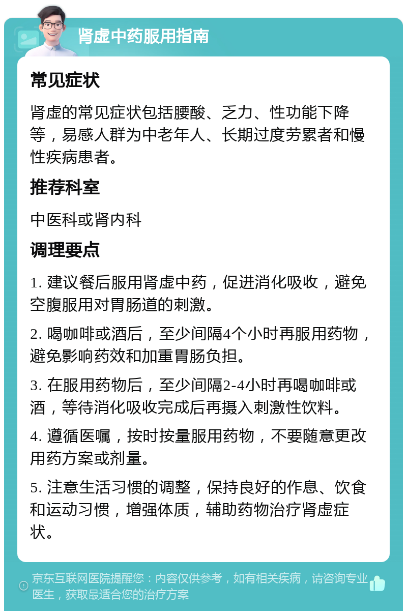 肾虚中药服用指南 常见症状 肾虚的常见症状包括腰酸、乏力、性功能下降等，易感人群为中老年人、长期过度劳累者和慢性疾病患者。 推荐科室 中医科或肾内科 调理要点 1. 建议餐后服用肾虚中药，促进消化吸收，避免空腹服用对胃肠道的刺激。 2. 喝咖啡或酒后，至少间隔4个小时再服用药物，避免影响药效和加重胃肠负担。 3. 在服用药物后，至少间隔2-4小时再喝咖啡或酒，等待消化吸收完成后再摄入刺激性饮料。 4. 遵循医嘱，按时按量服用药物，不要随意更改用药方案或剂量。 5. 注意生活习惯的调整，保持良好的作息、饮食和运动习惯，增强体质，辅助药物治疗肾虚症状。