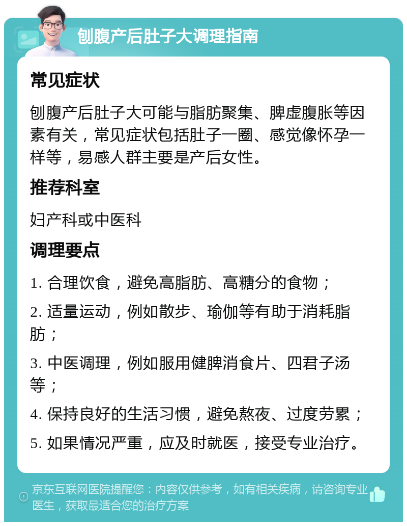 刨腹产后肚子大调理指南 常见症状 刨腹产后肚子大可能与脂肪聚集、脾虚腹胀等因素有关，常见症状包括肚子一圈、感觉像怀孕一样等，易感人群主要是产后女性。 推荐科室 妇产科或中医科 调理要点 1. 合理饮食，避免高脂肪、高糖分的食物； 2. 适量运动，例如散步、瑜伽等有助于消耗脂肪； 3. 中医调理，例如服用健脾消食片、四君子汤等； 4. 保持良好的生活习惯，避免熬夜、过度劳累； 5. 如果情况严重，应及时就医，接受专业治疗。