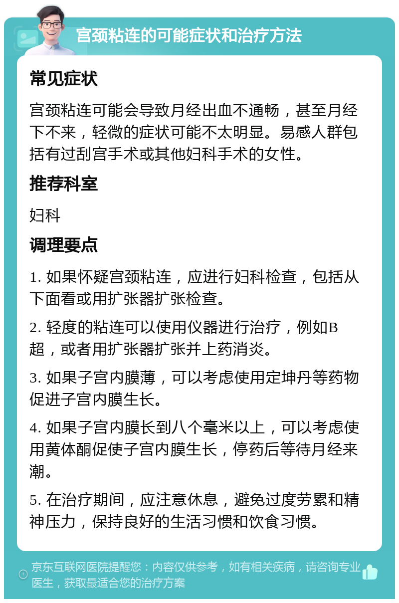 宫颈粘连的可能症状和治疗方法 常见症状 宫颈粘连可能会导致月经出血不通畅，甚至月经下不来，轻微的症状可能不太明显。易感人群包括有过刮宫手术或其他妇科手术的女性。 推荐科室 妇科 调理要点 1. 如果怀疑宫颈粘连，应进行妇科检查，包括从下面看或用扩张器扩张检查。 2. 轻度的粘连可以使用仪器进行治疗，例如B超，或者用扩张器扩张并上药消炎。 3. 如果子宫内膜薄，可以考虑使用定坤丹等药物促进子宫内膜生长。 4. 如果子宫内膜长到八个毫米以上，可以考虑使用黄体酮促使子宫内膜生长，停药后等待月经来潮。 5. 在治疗期间，应注意休息，避免过度劳累和精神压力，保持良好的生活习惯和饮食习惯。