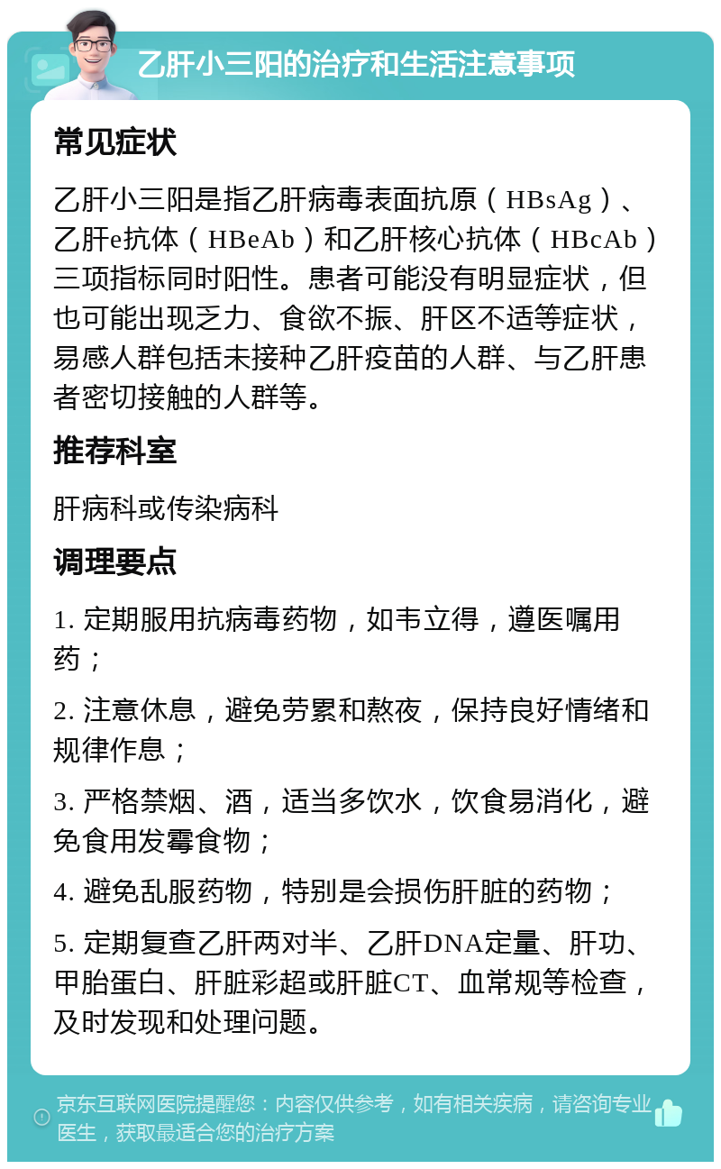 乙肝小三阳的治疗和生活注意事项 常见症状 乙肝小三阳是指乙肝病毒表面抗原（HBsAg）、乙肝e抗体（HBeAb）和乙肝核心抗体（HBcAb）三项指标同时阳性。患者可能没有明显症状，但也可能出现乏力、食欲不振、肝区不适等症状，易感人群包括未接种乙肝疫苗的人群、与乙肝患者密切接触的人群等。 推荐科室 肝病科或传染病科 调理要点 1. 定期服用抗病毒药物，如韦立得，遵医嘱用药； 2. 注意休息，避免劳累和熬夜，保持良好情绪和规律作息； 3. 严格禁烟、酒，适当多饮水，饮食易消化，避免食用发霉食物； 4. 避免乱服药物，特别是会损伤肝脏的药物； 5. 定期复查乙肝两对半、乙肝DNA定量、肝功、甲胎蛋白、肝脏彩超或肝脏CT、血常规等检查，及时发现和处理问题。