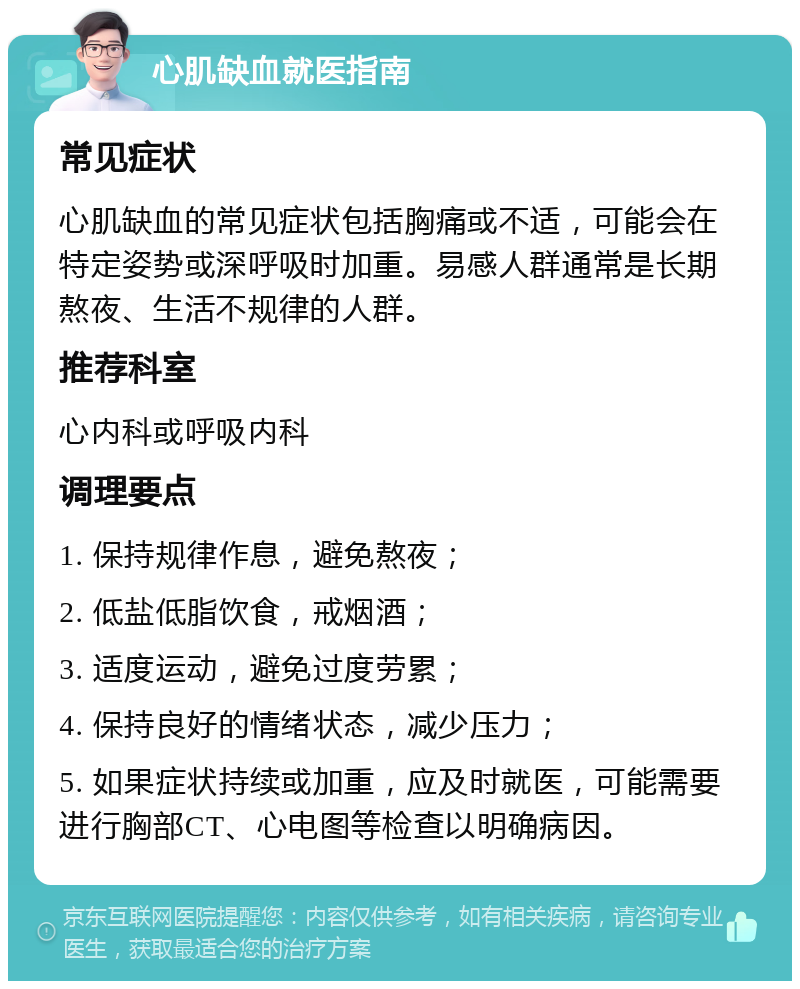 心肌缺血就医指南 常见症状 心肌缺血的常见症状包括胸痛或不适，可能会在特定姿势或深呼吸时加重。易感人群通常是长期熬夜、生活不规律的人群。 推荐科室 心内科或呼吸内科 调理要点 1. 保持规律作息，避免熬夜； 2. 低盐低脂饮食，戒烟酒； 3. 适度运动，避免过度劳累； 4. 保持良好的情绪状态，减少压力； 5. 如果症状持续或加重，应及时就医，可能需要进行胸部CT、心电图等检查以明确病因。