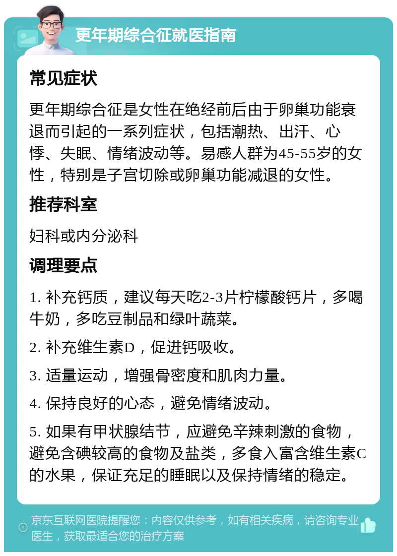 更年期综合征就医指南 常见症状 更年期综合征是女性在绝经前后由于卵巢功能衰退而引起的一系列症状，包括潮热、出汗、心悸、失眠、情绪波动等。易感人群为45-55岁的女性，特别是子宫切除或卵巢功能减退的女性。 推荐科室 妇科或内分泌科 调理要点 1. 补充钙质，建议每天吃2-3片柠檬酸钙片，多喝牛奶，多吃豆制品和绿叶蔬菜。 2. 补充维生素D，促进钙吸收。 3. 适量运动，增强骨密度和肌肉力量。 4. 保持良好的心态，避免情绪波动。 5. 如果有甲状腺结节，应避免辛辣刺激的食物，避免含碘较高的食物及盐类，多食入富含维生素C的水果，保证充足的睡眠以及保持情绪的稳定。