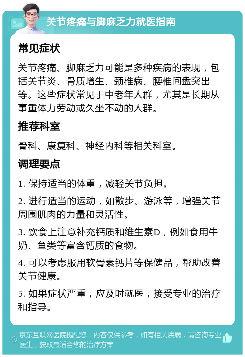 关节疼痛与脚麻乏力就医指南 常见症状 关节疼痛、脚麻乏力可能是多种疾病的表现，包括关节炎、骨质增生、颈椎病、腰椎间盘突出等。这些症状常见于中老年人群，尤其是长期从事重体力劳动或久坐不动的人群。 推荐科室 骨科、康复科、神经内科等相关科室。 调理要点 1. 保持适当的体重，减轻关节负担。 2. 进行适当的运动，如散步、游泳等，增强关节周围肌肉的力量和灵活性。 3. 饮食上注意补充钙质和维生素D，例如食用牛奶、鱼类等富含钙质的食物。 4. 可以考虑服用软骨素钙片等保健品，帮助改善关节健康。 5. 如果症状严重，应及时就医，接受专业的治疗和指导。