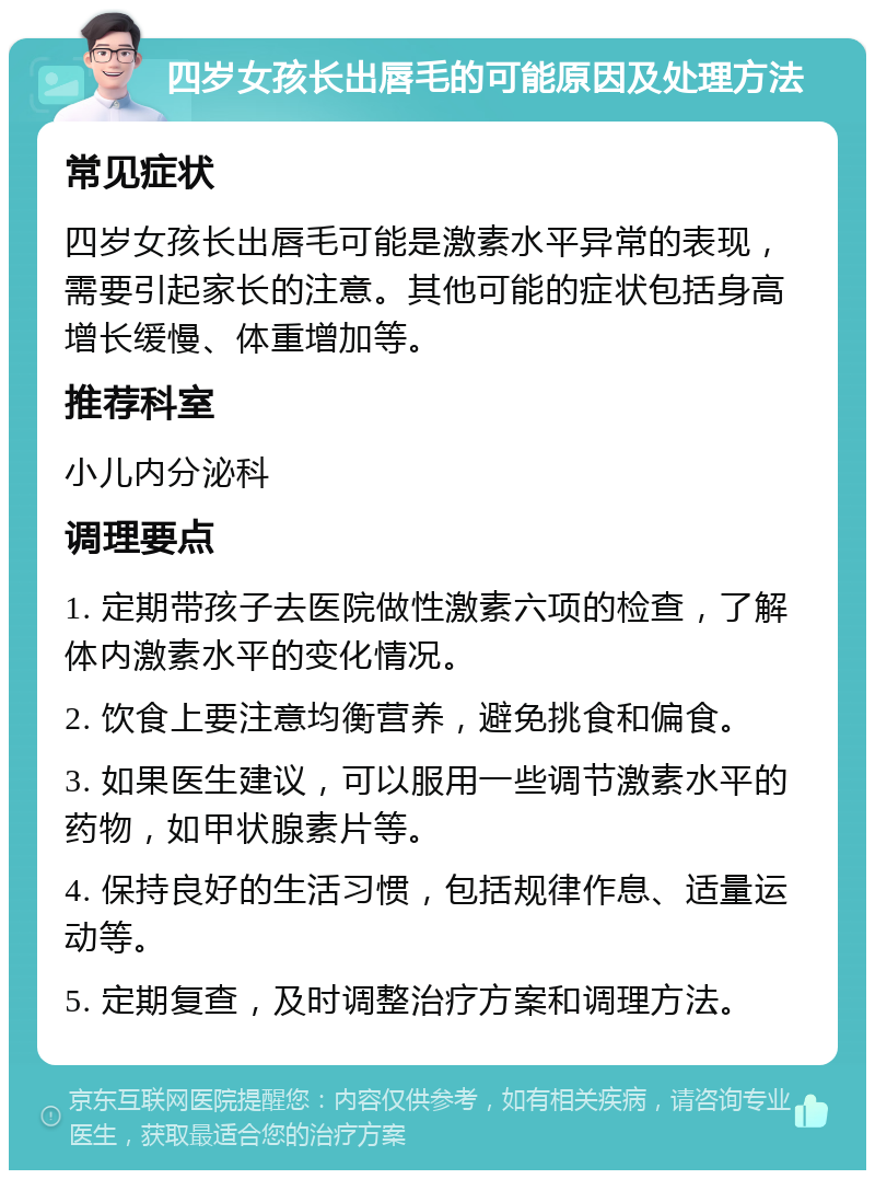 四岁女孩长出唇毛的可能原因及处理方法 常见症状 四岁女孩长出唇毛可能是激素水平异常的表现，需要引起家长的注意。其他可能的症状包括身高增长缓慢、体重增加等。 推荐科室 小儿内分泌科 调理要点 1. 定期带孩子去医院做性激素六项的检查，了解体内激素水平的变化情况。 2. 饮食上要注意均衡营养，避免挑食和偏食。 3. 如果医生建议，可以服用一些调节激素水平的药物，如甲状腺素片等。 4. 保持良好的生活习惯，包括规律作息、适量运动等。 5. 定期复查，及时调整治疗方案和调理方法。